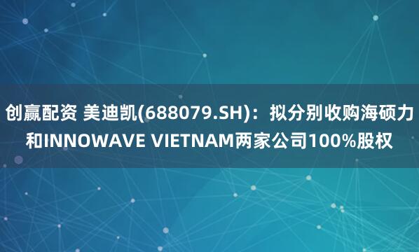 创赢配资 美迪凯(688079.SH)：拟分别收购海硕力和INNOWAVE VIETNAM两家公司100%股权
