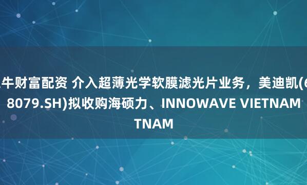 五牛财富配资 介入超薄光学软膜滤光片业务，美迪凯(688079.SH)拟收购海硕力、INNOWAVE VIETNAM