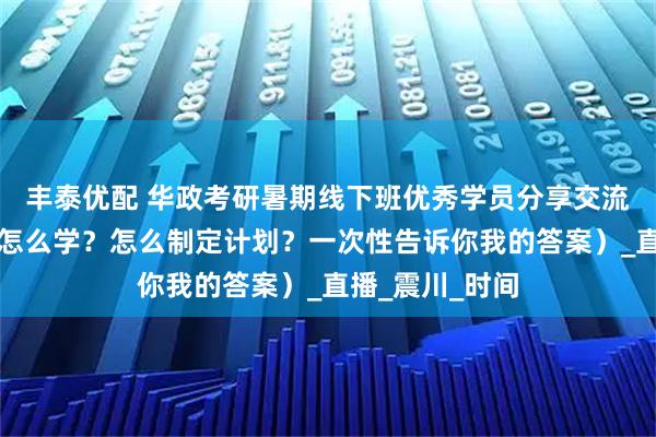 丰泰优配 华政考研暑期线下班优秀学员分享交流会（背了忘？怎么学？怎么制定计划？一次性告诉你我的答案）_直播_震川_时间