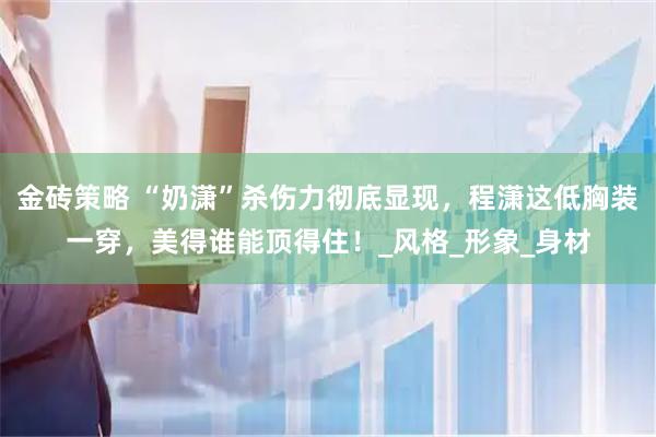 金砖策略 “奶潇”杀伤力彻底显现，程潇这低胸装一穿，美得谁能顶得住！_风格_形象_身材