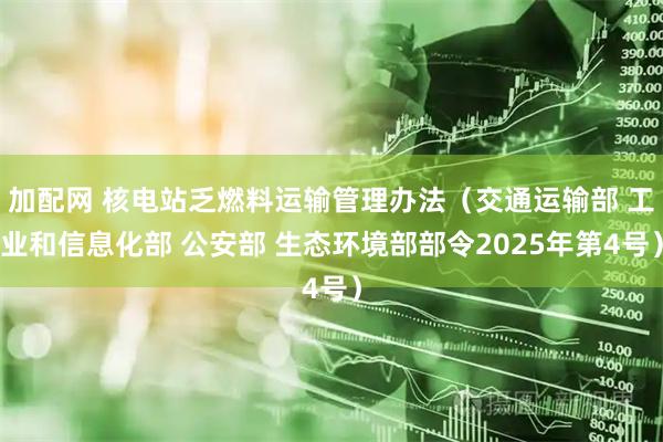 加配网 核电站乏燃料运输管理办法（交通运输部 工业和信息化部 公安部 生态环境部部令2025年第4号）