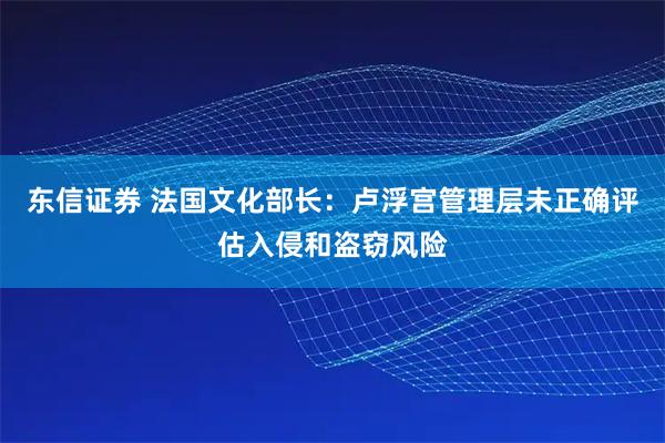 东信证券 法国文化部长：卢浮宫管理层未正确评估入侵和盗窃风险