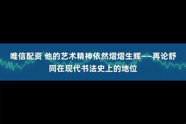 唯信配资 他的艺术精神依然熠熠生辉——再论舒同在现代书法史上的地位