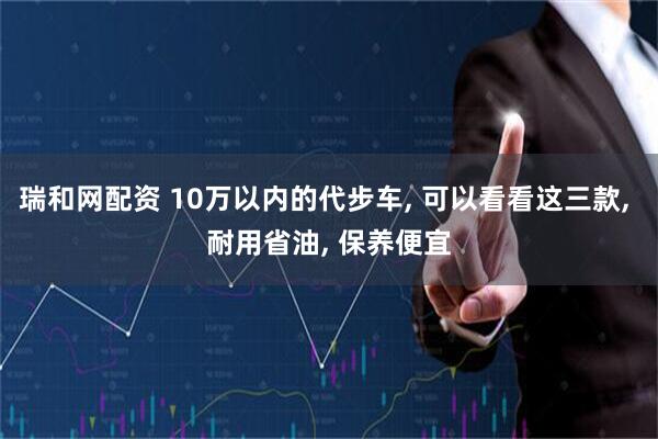 瑞和网配资 10万以内的代步车, 可以看看这三款, 耐用省油, 保养便宜