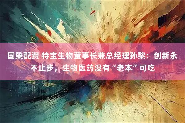 国榮配资 特宝生物董事长兼总经理孙黎:创新永不止步,生物医药没有“老本”可吃