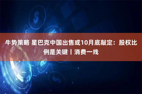 牛势策略 星巴克中国出售或10月底敲定：股权比例是关键丨消费一线