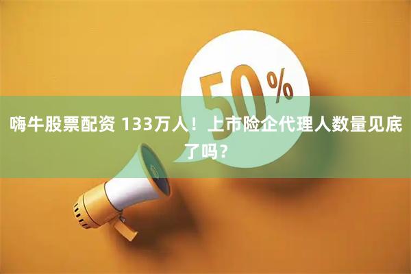 嗨牛股票配资 133万人!上市险企代理人数量见底了吗?