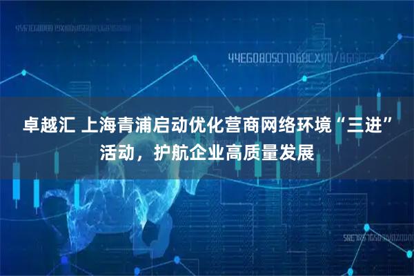 卓越汇 上海青浦启动优化营商网络环境“三进”活动，护航企业高质量发展