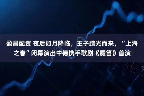 盈昌配资 夜后如月降临，王子踏光而来，“上海之春”闭幕演出中德携手歌剧《魔笛》首演