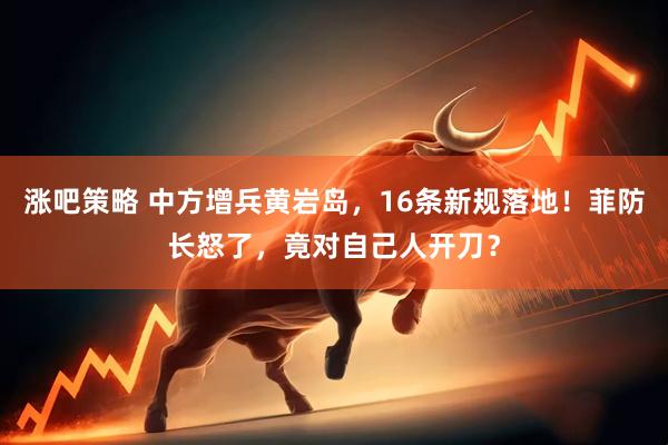 涨吧策略 中方增兵黄岩岛，16条新规落地！菲防长怒了，竟对自己人开刀？