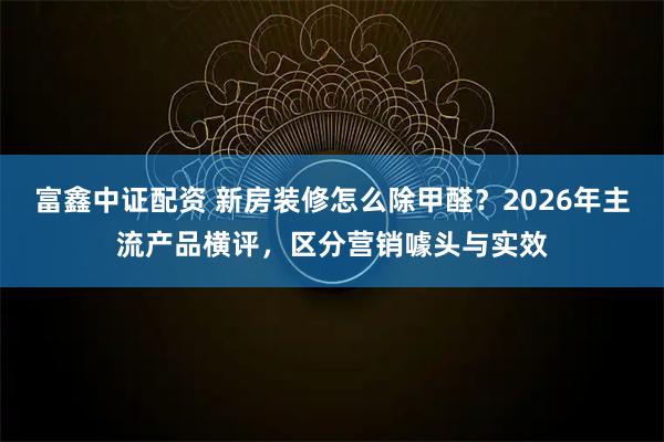 富鑫中证配资 新房装修怎么除甲醛？2026年主流产品横评，区分营销噱头与实效