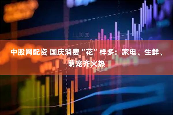 中股网配资 国庆消费“花”样多：家电、生鲜、萌宠齐火热